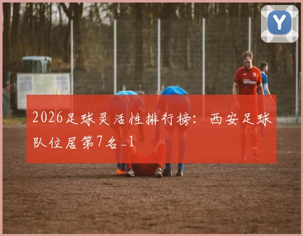 2026足球灵活性排行榜：西安足球队位居第7名_1
