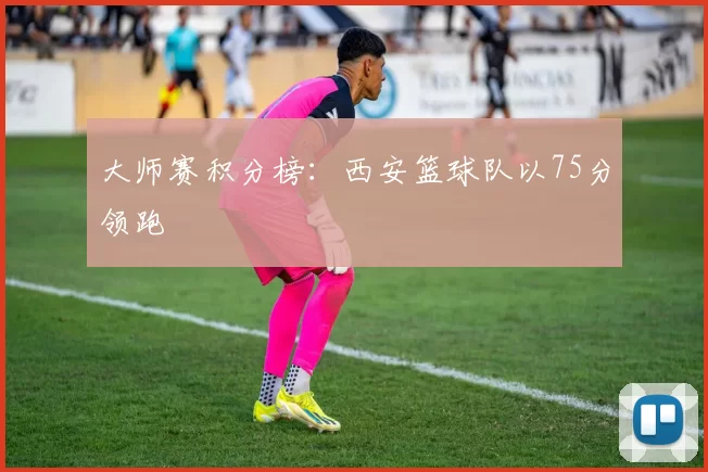 大师赛积分榜：西安篮球队以75分领跑