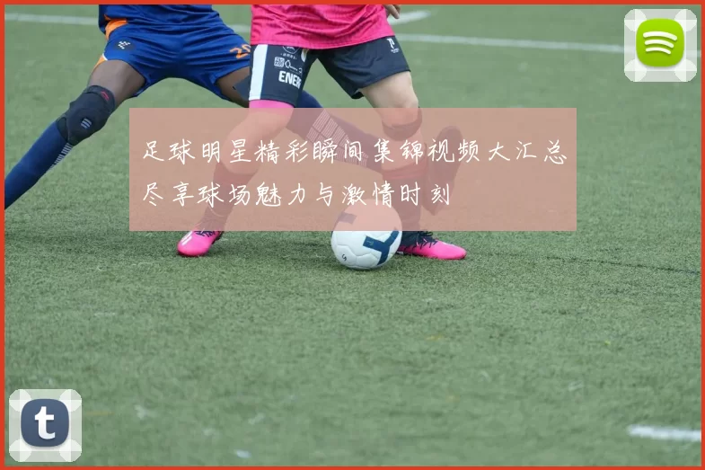 足球明星精彩瞬间集锦视频大汇总尽享球场魅力与激情时刻