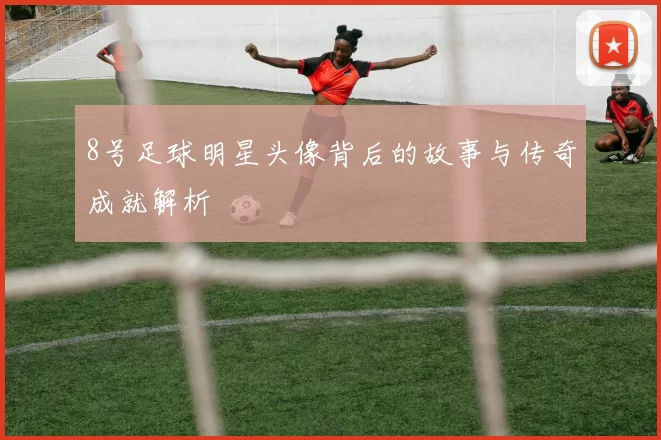 8号足球明星头像背后的故事与传奇成就解析