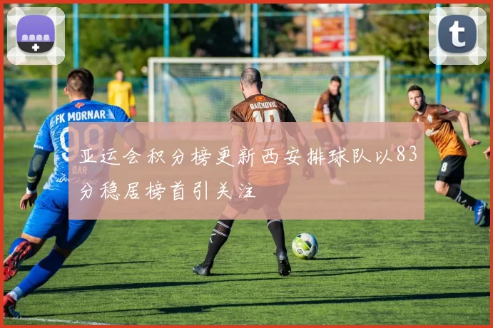 亚运会积分榜更新西安排球队以83分稳居榜首引关注