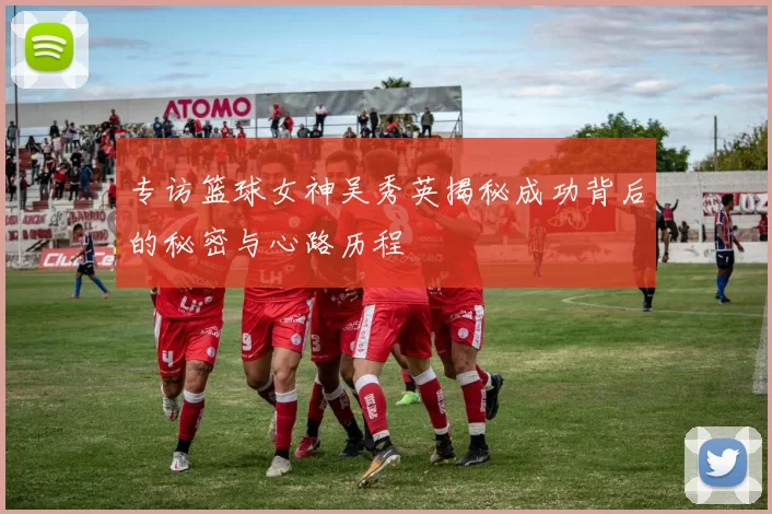 专访篮球女神吴秀英揭秘成功背后的秘密与心路历程