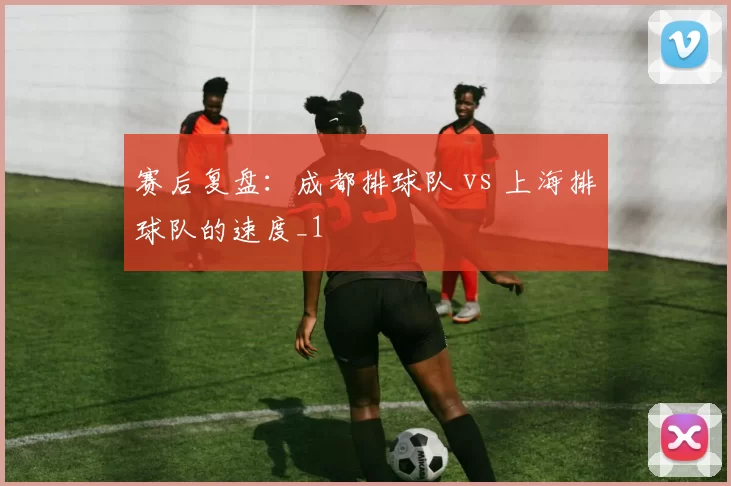 赛后复盘：成都排球队 vs 上海排球队的速度_1