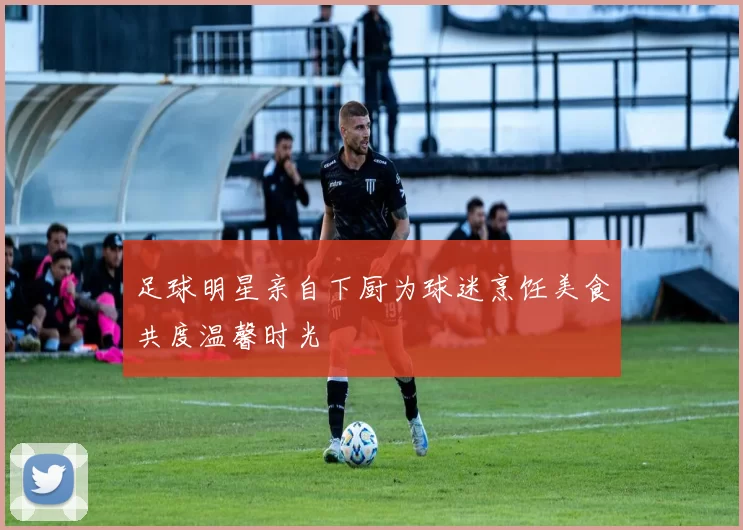 足球明星亲自下厨为球迷烹饪美食共度温馨时光